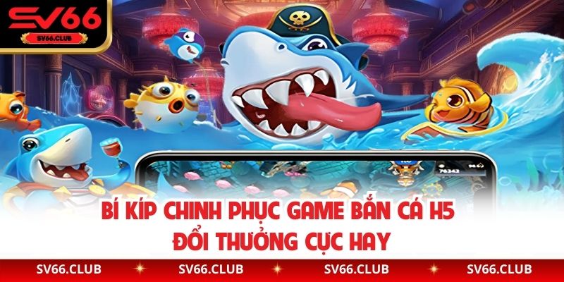 Bí kíp chinh phục game bắn cá H5 đổi thưởng cực hay